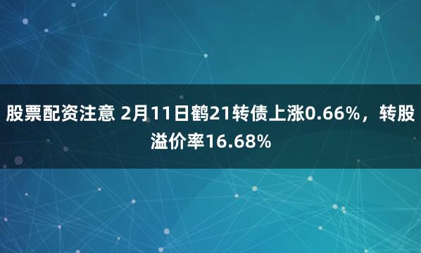 股票配资注意 2月11日鹤21转债上涨0.66%，转股溢价率16.68%