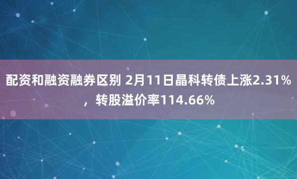 配资和融资融券区别 2月11日晶科转债上涨2.31%，转股溢价率114.66%