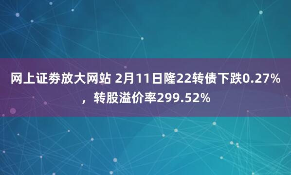 网上证劵放大网站 2月11日隆22转债下跌0.27%，转股溢价率299.52%