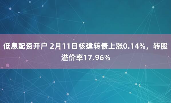 低息配资开户 2月11日核建转债上涨0.14%，转股溢价率17.96%