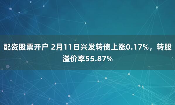 配资股票开户 2月11日兴发转债上涨0.17%，转股溢价率55.87%