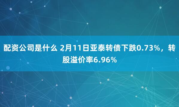 配资公司是什么 2月11日亚泰转债下跌0.73%，转股溢价率6.96%