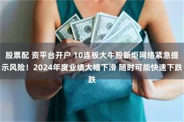 股票配 资平台开户 10连板大牛股新炬网络紧急提示风险！2024年度业绩大幅下滑 随时可能快速下跌