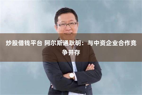 炒股借钱平台 阿尔斯通耿明：与中资企业合作竞争并存