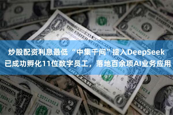 炒股配资利息最低 “中集千问”接入DeepSeek 已成功孵化11位数字员工，落地百余项AI业务应用