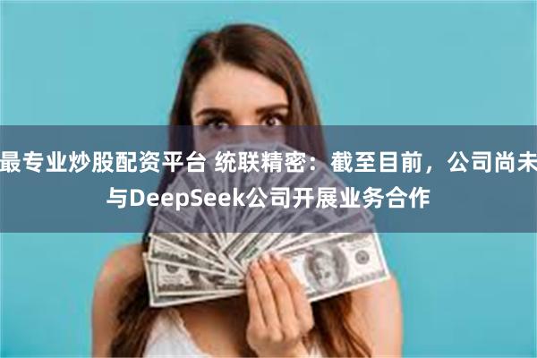 最专业炒股配资平台 统联精密：截至目前，公司尚未与DeepSeek公司开展业务合作