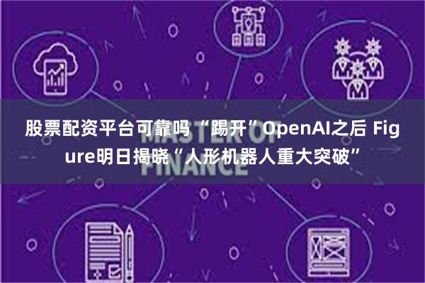 股票配资平台可靠吗 “踢开”OpenAI之后 Figure明日揭晓“人形机器人重大突破”