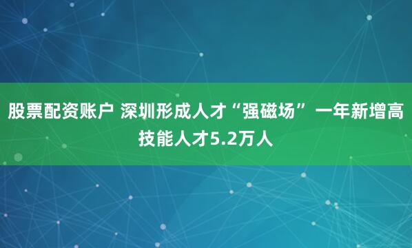 股票配资账户 深圳形成人才“强磁场” 一年新增高技能人才5.2万人