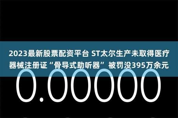 2023最新股票配资平台 ST太尔生产未取得医疗器械注册证“骨导式助听器” 被罚没395万余元