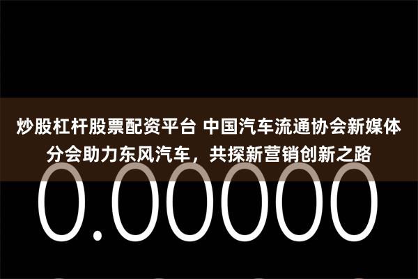 炒股杠杆股票配资平台 中国汽车流通协会新媒体分会助力东风汽车，共探新营销创新之路