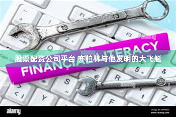 股票配资公司平台 齐柏林与他发明的大飞艇