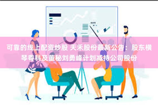 可靠的线上配资炒股 天禾股份最新公告：股东横琴粤科及董秘刘勇
