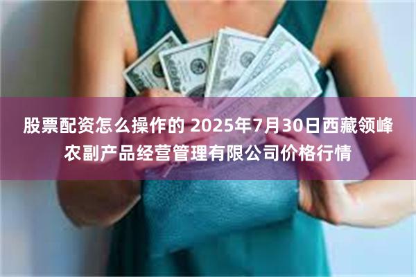 股票配资怎么操作的 2025年7月30日西藏领峰农副产品经营