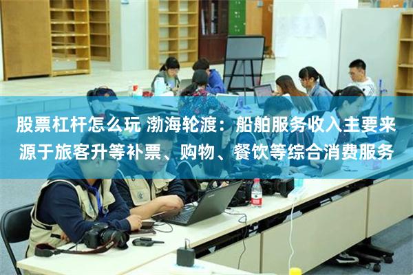股票杠杆怎么玩 渤海轮渡：船舶服务收入主要来源于旅客升等补票、购物、餐饮等综合消费服务