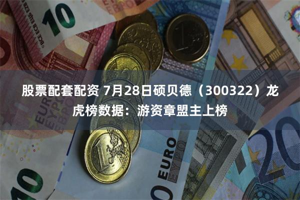 股票配套配资 7月28日硕贝德（300322）龙虎榜数据：游资章盟主上榜