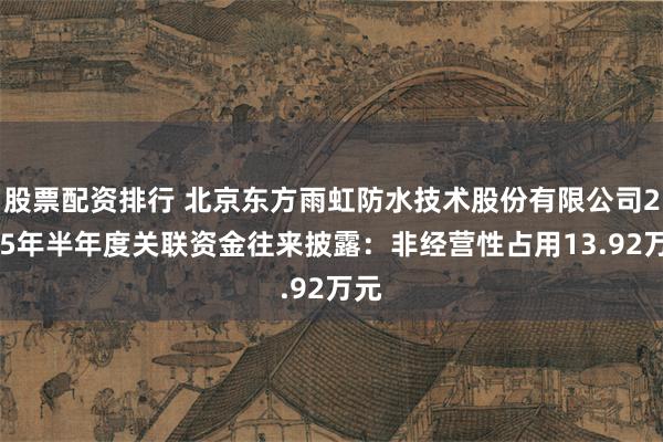 股票配资排行 北京东方雨虹防水技术股份有限公司2025年半年度关联资金往来披露：非经营性占用13.92万元