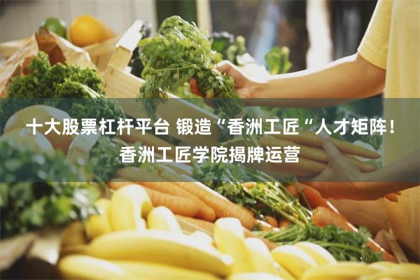 十大股票杠杆平台 锻造“香洲工匠“人才矩阵！香洲工匠学院揭牌运营