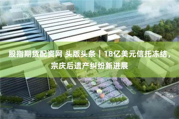 股指期货配资网 头版头条｜18亿美元信托冻结，宗庆后遗产纠纷新进展