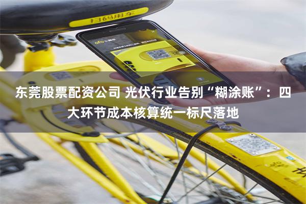 东莞股票配资公司 光伏行业告别“糊涂账”：四大环节成本核算统一标尺落地