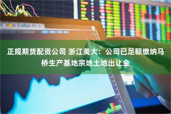 正规期货配资公司 浙江美大：公司已足额缴纳马桥生产基地宗地土地出让金